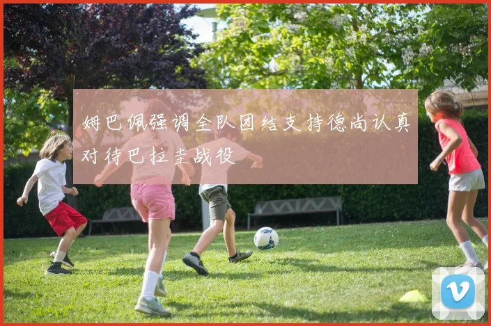 姆巴佩强调全队团结支持德尚认真对待巴拉圭战役