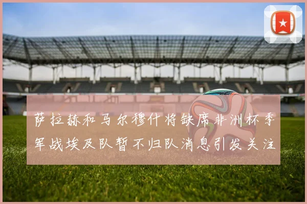 萨拉赫和马尔穆什将缺席非洲杯季军战埃及队暂不归队消息引发关注