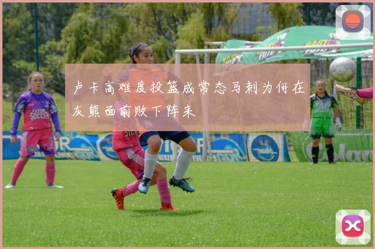 卢卡高难度投篮成常态马刺为何在灰熊面前败下阵来