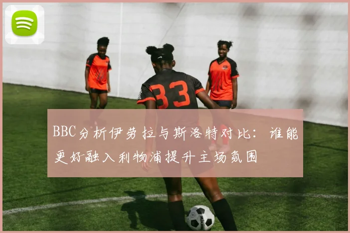 BBC分析伊劳拉与斯洛特对比：谁能更好融入利物浦提升主场氛围