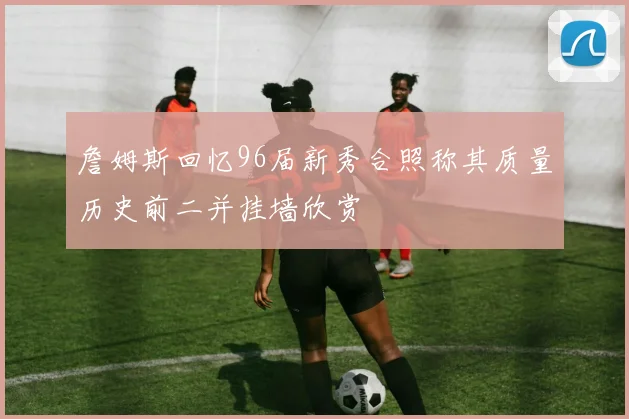 詹姆斯回忆96届新秀合照称其质量历史前二并挂墙欣赏