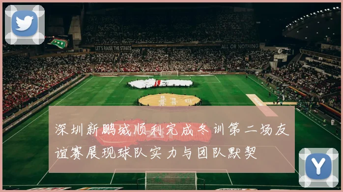 深圳新鹏城顺利完成冬训第二场友谊赛展现球队实力与团队默契