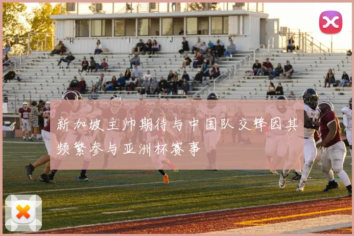 新加坡主帅期待与中国队交锋因其频繁参与亚洲杯赛事