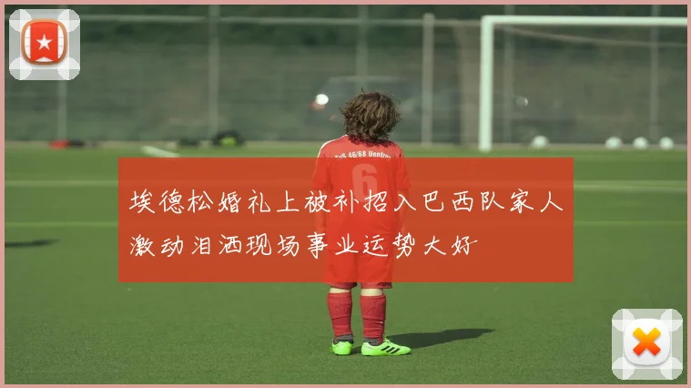 埃德松婚礼上被补招入巴西队家人激动泪洒现场事业运势大好