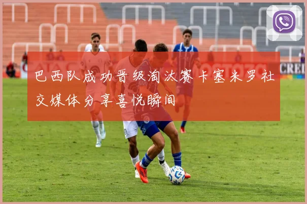 巴西队成功晋级淘汰赛卡塞米罗社交媒体分享喜悦瞬间