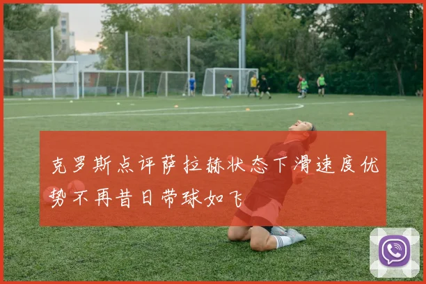 克罗斯点评萨拉赫状态下滑速度优势不再昔日带球如飞