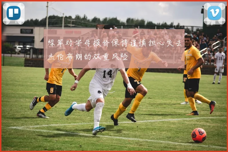 绿军对字母报价保持谨慎担心失去杰伦布朗的双重风险