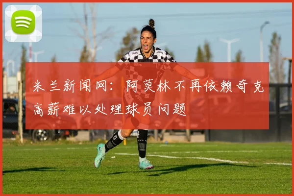 米兰新闻网：阿莫林不再依赖奇克高薪难以处理球员问题