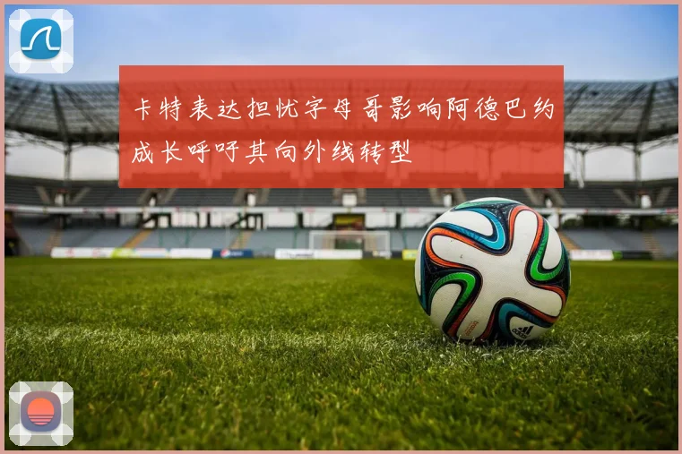 卡特表达担忧字母哥影响阿德巴约成长呼吁其向外线转型