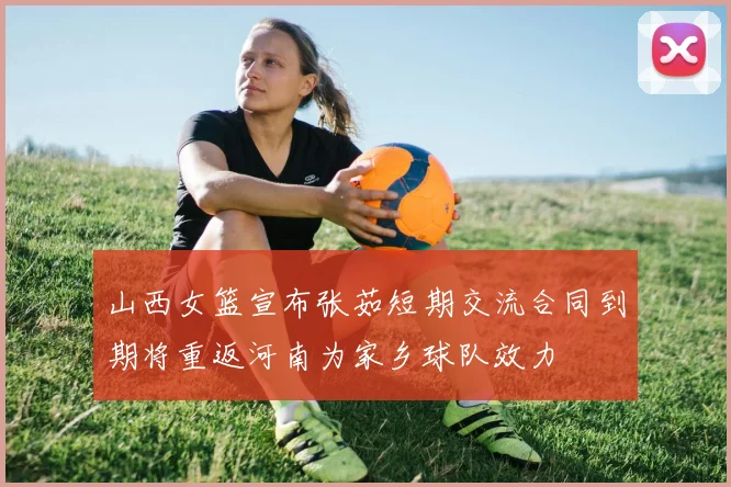 山西女篮宣布张茹短期交流合同到期将重返河南为家乡球队效力