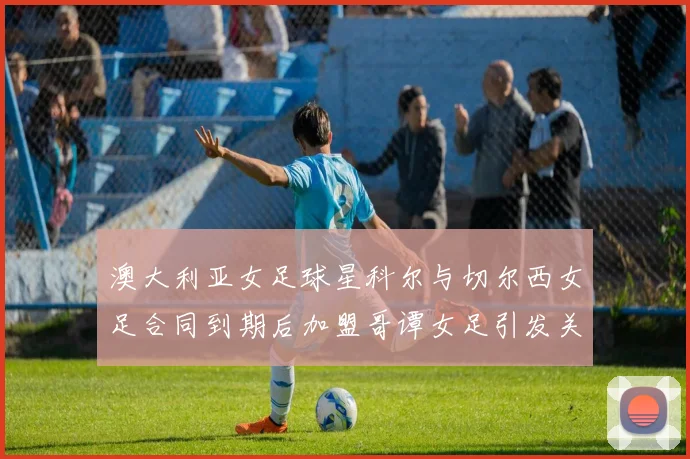 澳大利亚女足球星科尔与切尔西女足合同到期后加盟哥谭女足引发关注