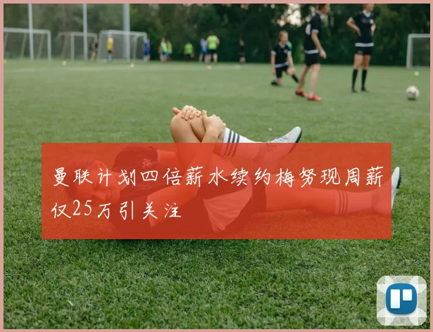 曼联计划四倍薪水续约梅努现周薪仅25万引关注