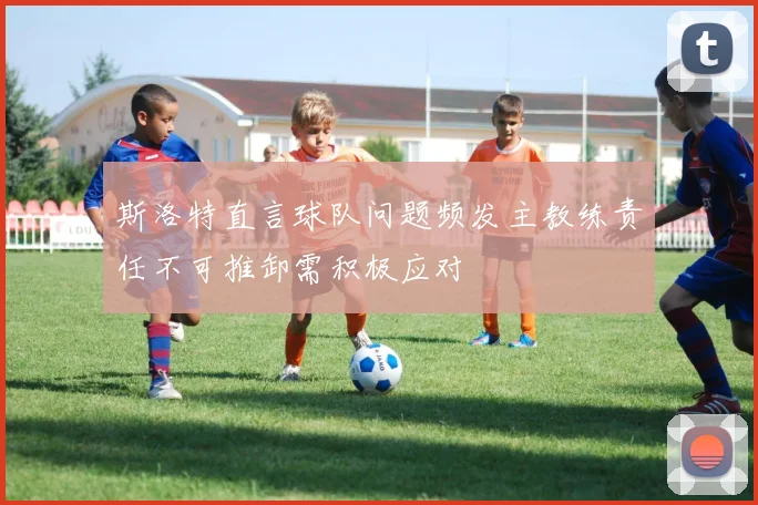 斯洛特直言球队问题频发主教练责任不可推卸需积极应对