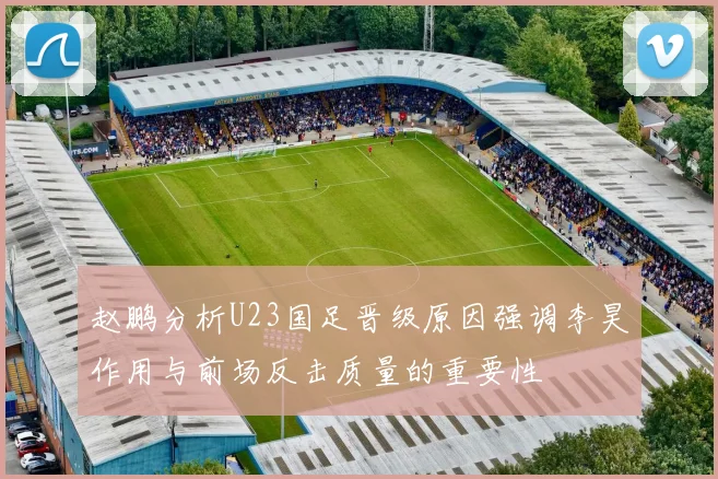 赵鹏分析U23国足晋级原因强调李昊作用与前场反击质量的重要性