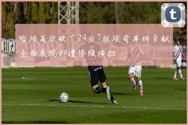 哈珀高效砍下24分7板埃奇库姆贡献全面表现却遭惨败横扫