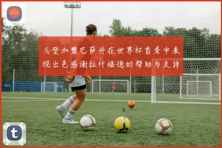 戈登加盟巴萨并在世界杯首秀中表现出色感谢拉什福德的帮助与支持